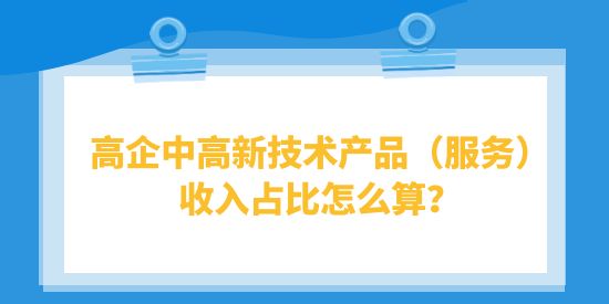 高企中高新技術產品（服務）收入占比怎么算？高品計算注意事項