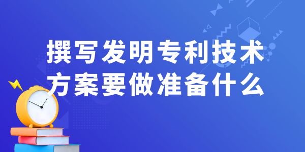 撰寫發明專利技術方案，要做什么準備工作？