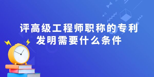 評高級工程師職稱的專利發明需要什么條件？