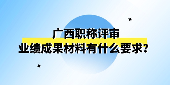 廣西職稱評審申報的業績成果材料有什么要求,