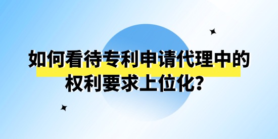 如何看待專利申請代理中的權利要求上位化,